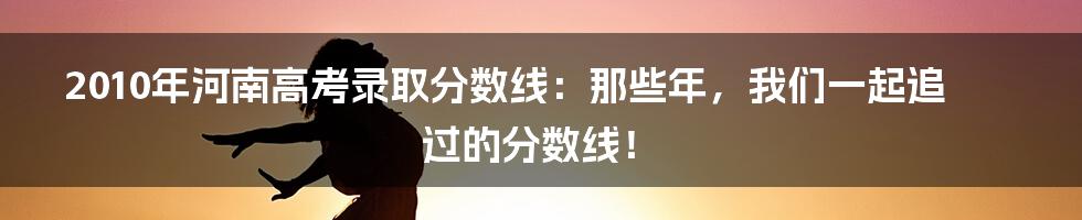 2010年河南高考录取分数线：那些年，我们一起追过的分数线！