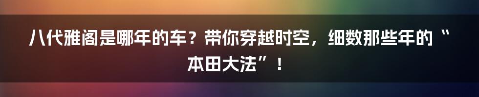 八代雅阁是哪年的车？带你穿越时空，细数那些年的“本田大法”！
