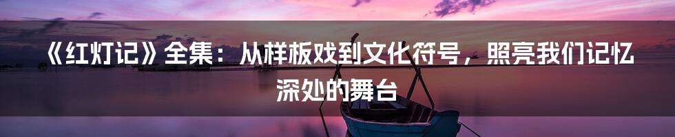 《红灯记》全集：从样板戏到文化符号，照亮我们记忆深处的舞台