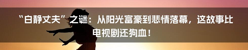 “白静丈夫”之谜：从阳光富豪到悲情落幕，这故事比电视剧还狗血！