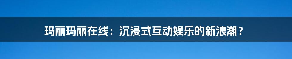 玛丽玛丽在线：沉浸式互动娱乐的新浪潮？