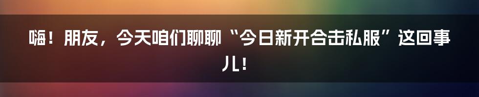 嗨！朋友，今天咱们聊聊“今日新开合击私服”这回事儿！