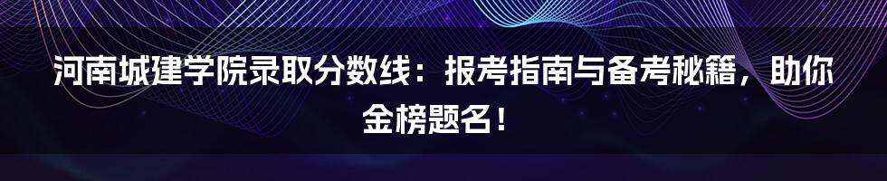 河南城建学院录取分数线：报考指南与备考秘籍，助你金榜题名！