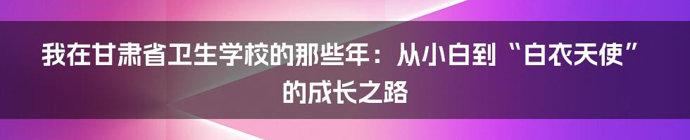 我在甘肃省卫生学校的那些年：从小白到“白衣天使”的成长之路