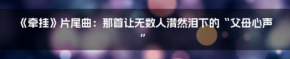 《牵挂》片尾曲：那首让无数人潸然泪下的“父母心声”