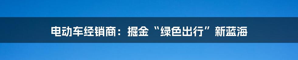 电动车经销商：掘金“绿色出行”新蓝海