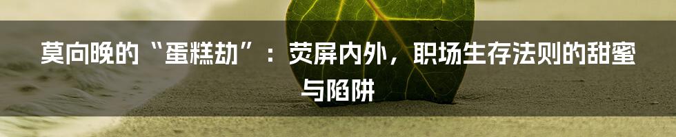 莫向晚的“蛋糕劫”：荧屏内外，职场生存法则的甜蜜与陷阱