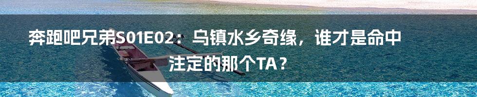 奔跑吧兄弟S01E02：乌镇水乡奇缘，谁才是命中注定的那个TA？