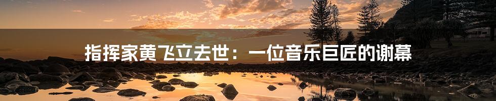 指挥家黄飞立去世：一位音乐巨匠的谢幕