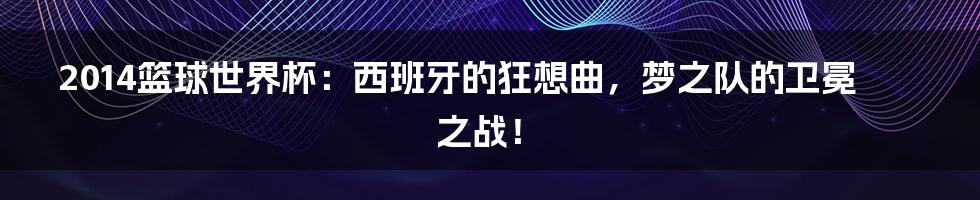 2014篮球世界杯：西班牙的狂想曲，梦之队的卫冕之战！
