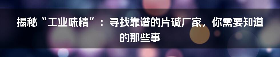 揭秘“工业味精”：寻找靠谱的片碱厂家，你需要知道的那些事