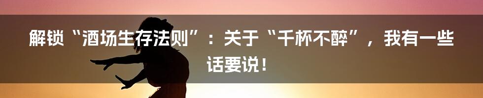 解锁“酒场生存法则”：关于“千杯不醉”，我有一些话要说！