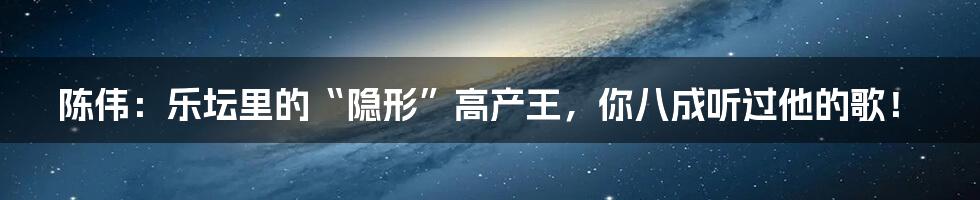 陈伟：乐坛里的“隐形”高产王，你八成听过他的歌！