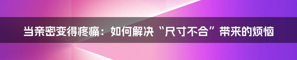 当亲密变得疼痛：如何解决“尺寸不合”带来的烦恼