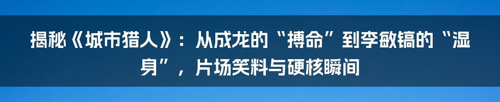揭秘《城市猎人》：从成龙的“搏命”到李敏镐的“湿身”，片场笑料与硬核瞬间
