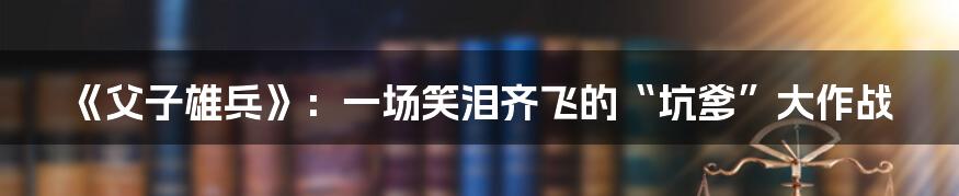 《父子雄兵》：一场笑泪齐飞的“坑爹”大作战