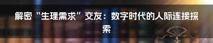解密“生理需求”交友：数字时代的人际连接探索