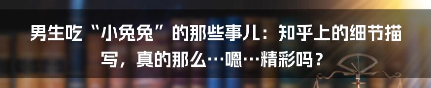 男生吃“小兔兔”的那些事儿：知乎上的细节描写，真的那么…嗯…精彩吗？