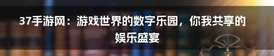 37手游网：游戏世界的数字乐园，你我共享的娱乐盛宴