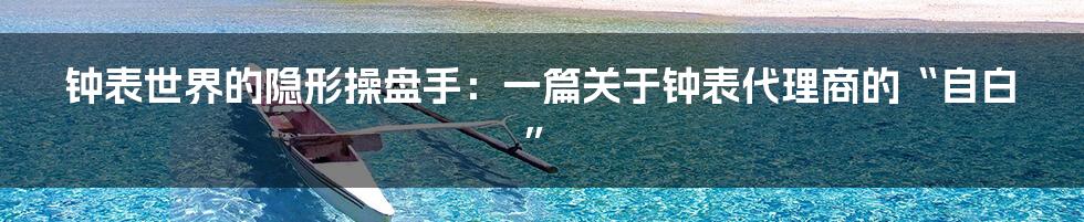 钟表世界的隐形操盘手：一篇关于钟表代理商的“自白”