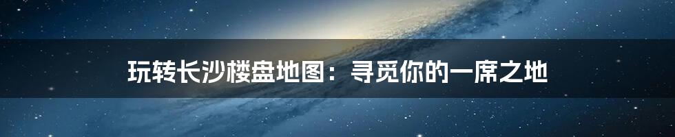 玩转长沙楼盘地图：寻觅你的一席之地