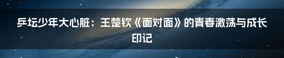乒坛少年大心脏：王楚钦《面对面》的青春激荡与成长印记