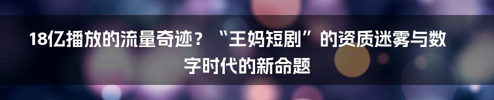 18亿播放的流量奇迹？“王妈短剧”的资质迷雾与数字时代的新命题