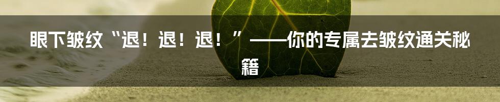 眼下皱纹“退！退！退！”——你的专属去皱纹通关秘籍