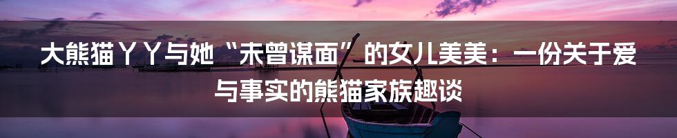 大熊猫丫丫与她“未曾谋面”的女儿美美：一份关于爱与事实的熊猫家族趣谈