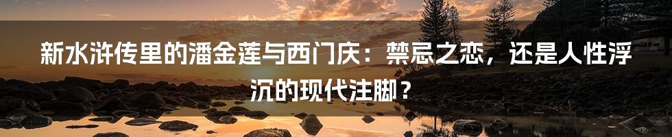 新水浒传里的潘金莲与西门庆：禁忌之恋，还是人性浮沉的现代注脚？