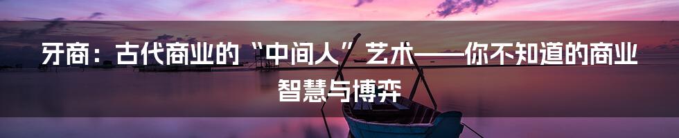 牙商：古代商业的“中间人”艺术——你不知道的商业智慧与博弈
