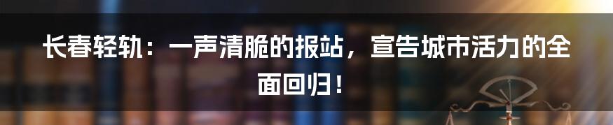 长春轻轨：一声清脆的报站，宣告城市活力的全面回归！