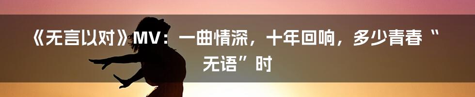 《无言以对》MV：一曲情深，十年回响，多少青春“无语”时
