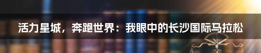 活力星城，奔跑世界：我眼中的长沙国际马拉松