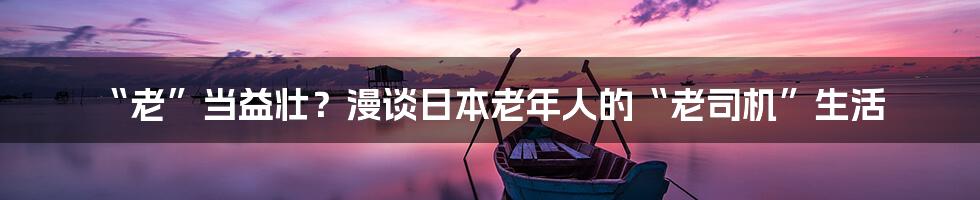 “老”当益壮？漫谈日本老年人的“老司机”生活