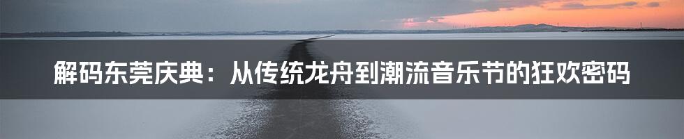 解码东莞庆典：从传统龙舟到潮流音乐节的狂欢密码