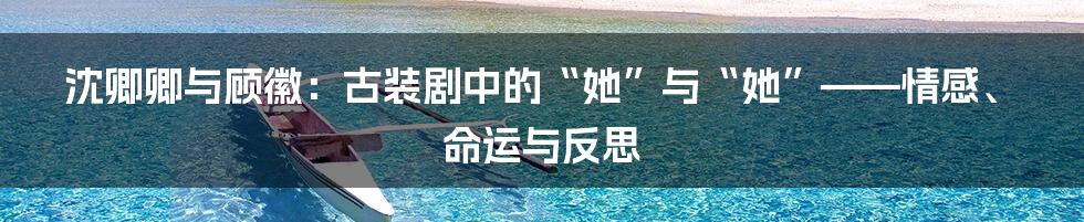 沈卿卿与顾徽：古装剧中的“她”与“她”——情感、命运与反思