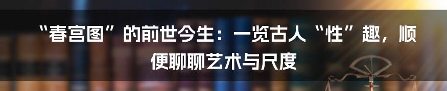 “春宫图”的前世今生：一览古人“性”趣，顺便聊聊艺术与尺度