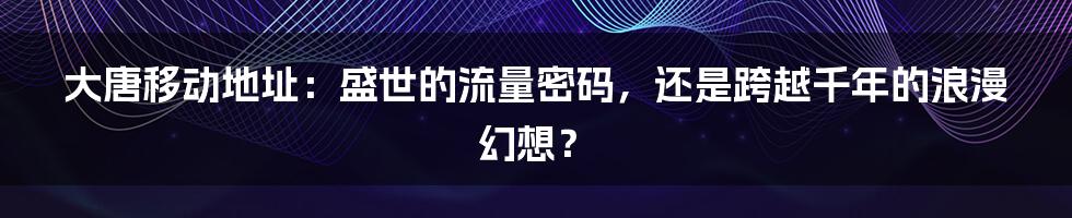 大唐移动地址：盛世的流量密码，还是跨越千年的浪漫幻想？