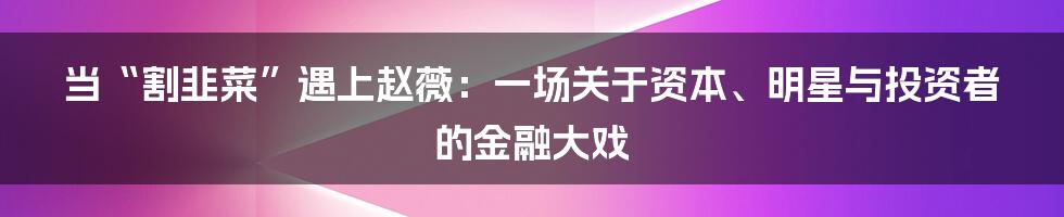 当“割韭菜”遇上赵薇：一场关于资本、明星与投资者的金融大戏
