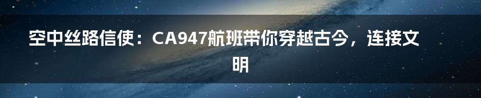 空中丝路信使：CA947航班带你穿越古今，连接文明