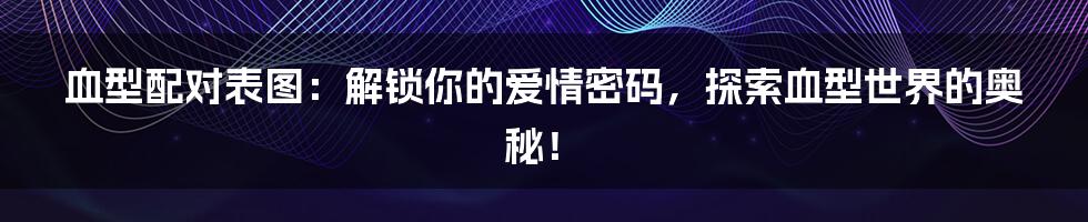 血型配对表图：解锁你的爱情密码，探索血型世界的奥秘！