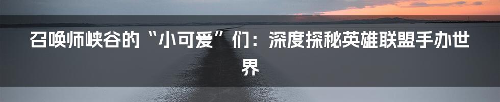 召唤师峡谷的“小可爱”们：深度探秘英雄联盟手办世界