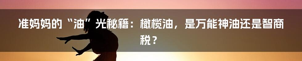 准妈妈的“油”光秘籍：橄榄油，是万能神油还是智商税？