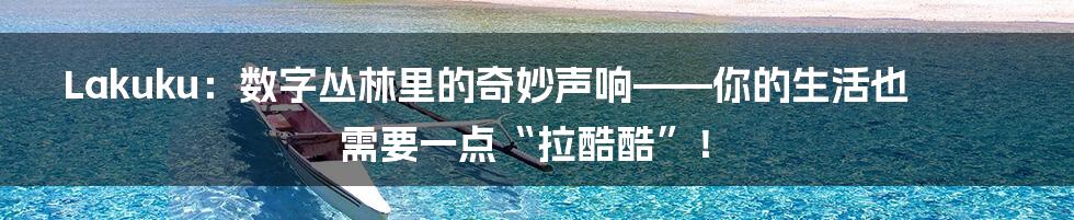 Lakuku：数字丛林里的奇妙声响——你的生活也需要一点“拉酷酷”！