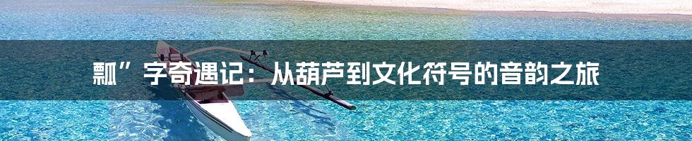 瓢”字奇遇记：从葫芦到文化符号的音韵之旅