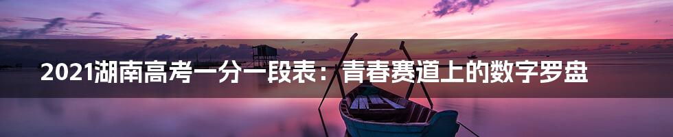 2021湖南高考一分一段表：青春赛道上的数字罗盘