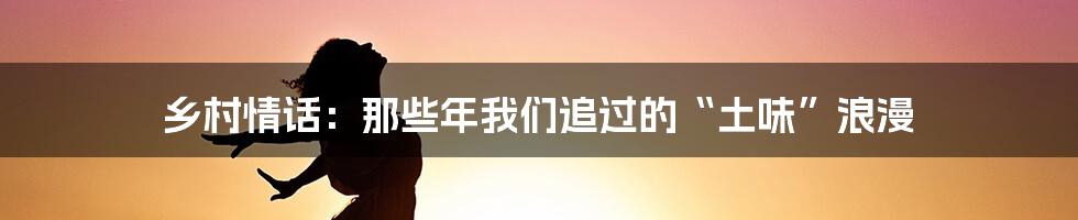 乡村情话：那些年我们追过的“土味”浪漫