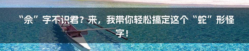 “佘”字不识君？来，我带你轻松搞定这个“蛇”形怪字！