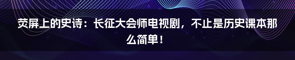 荧屏上的史诗：长征大会师电视剧，不止是历史课本那么简单！